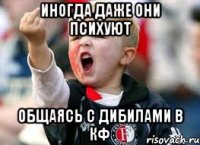 иногда даже они психуют общаясь с дибилами в кф