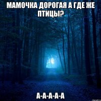 мамочка дорогая а где же птицы? а-а-а-а-а