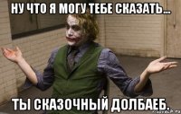 ну что я могу тебе сказать... ты сказочный долбаеб.