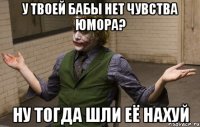 у твоей бабы нет чувства юмора? ну тогда шли её нахуй