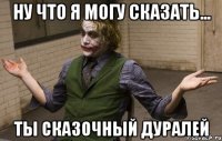 ну что я могу сказать... ты сказочный дуралей