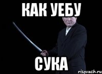 как уебу сука
