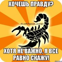 хочешь правду? хотя не важно, я все равно скажу!