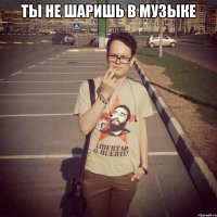ты не шаришь в музыке 