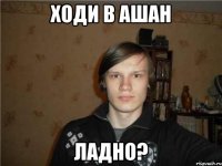 ходи в ашан ладно?