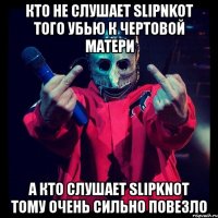 кто не слушает slipnkot того убью к чертовой матери а кто слушает slipknot тому очень сильно повезло