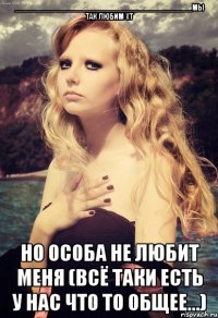 __________________________________________мы так любим хт но особа не любит меня (всё таки есть у нас что то общее...)