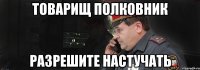 товарищ полковник разрешите настучать