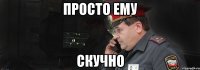 просто ему скучно