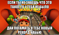 если ты не знаешь что это такое то у тебя не было дай погамать,я тебе новый рекорд набью