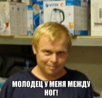  молодец у меня между ног!