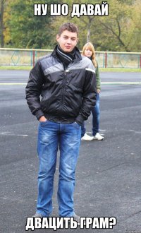 ну шо давай двацить грам?