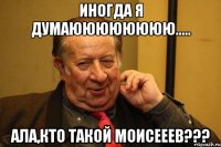 иногда я думаюююююююю..... ала,кто такой моисееев???