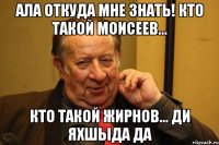 ала откуда мне знать! кто такой моисеев... кто такой жирнов... ди яхшыда да
