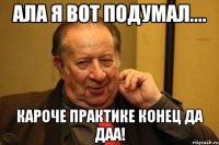 ала я вот подумал.... кароче практике конец да даа!