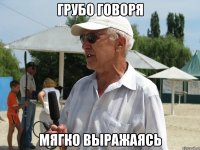 грубо говоря мягко выражаясь