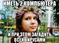 иметь 2 компьютера и при этом загадить всех вирусами