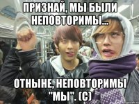 признай, мы были неповторимы... отныне, неповторимы "мы". (с)