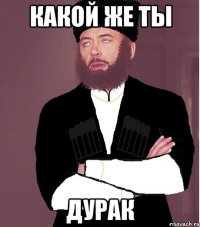 какой же ты дурак