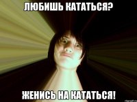 любишь кататься? женись на кататься!
