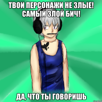 твои персонажи не злые! самый злой бич! да, что ты говоришь
