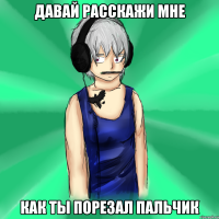давай расскажи мне как ты порезал пальчик
