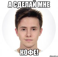 а сделай мне кофе!