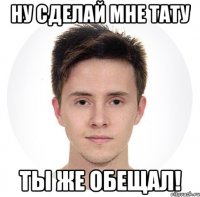 ну сделай мне тату ты же обещал!
