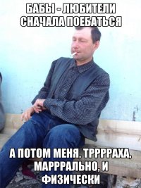 бабы - любители сначала поебаться а потом меня, трррраха, марррально, и физически
