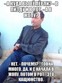 - а куда вы её пёрли? - в пизду и в рот. - а в жопу? - нет. - почему? - говна много, да, и с начала в жопу, потом в рот - это кащюнство.