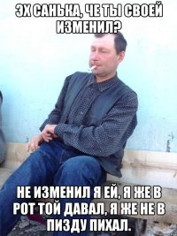 эх санька, че ты своей изменил? не изменил я ей, я же в рот той давал, я же не в пизду пихал.