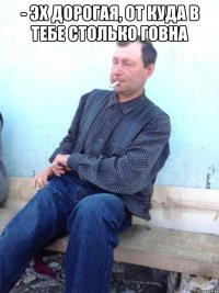 - эх дорогая, от куда в тебе столько говна 