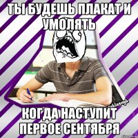 ты будешь плакат и умолять когда наступит первое сентября