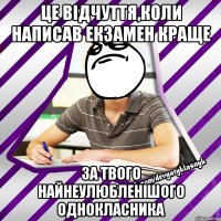 це відчуття,коли написав екзамен краще за твого найнеулюбленішого однокласника