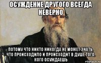 осуждение другого всегда неверно потому что никто никогда не может знать, что происходило и происходит в душе того, кого осуждаешь