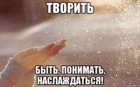 творить быть, понимать, наслаждаться!