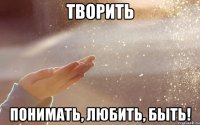 творить понимать, любить, быть!