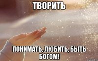 творить понимать, любить, быть богом!