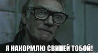  я накормлю свиней тобой!