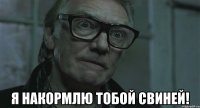  я накормлю тобой свиней!