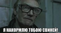  я накормлю тобою свиней!