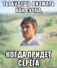 ты будешь визжать как сучка, когда придет серёга