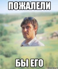 пожалели бы его