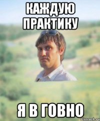 каждую практику я в говно