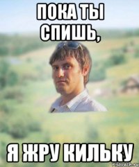 пока ты спишь, я жру кильку