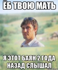 ёб твою мать я этот баян 2 года назад слышал