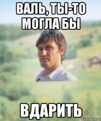 валь, ты-то могла бы вдарить