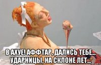  в ахуе! аффтар, дались тебе... ударницы, на склоне лет...