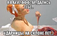 я в ахуе! аффтар, дались тебе... ударницы, на склоне лет...