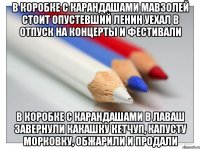 в коробке с карандашами мавзолей стоит опустевший ленин уехал в отпуск на концерты и фестивали в коробке с карандашами в лаваш завернули какашку кетчуп, капусту морковку, обжарили и продали